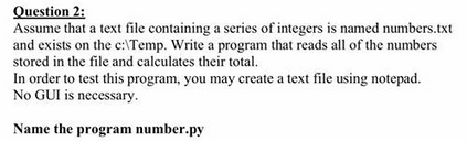 Question 2: Assume that a text file containing a series of integers is named numbers.txt and exists on the c:Temp. Write a program that reads all of the numbers stored in the file and calculates their total. In order to test this program, you may create a text file using notepad. No GUI is necessary. Name the program number.py