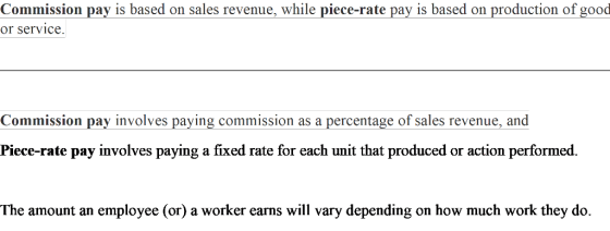 Commission pay is based on sales revenue, while piece-rate pay is based on production of good or service Commission pay involves paying commission as a percentage of sales revenue, and Piece-rate pay involves paying a fixed rate for each unit that produced or action performed. The amount an employee (or) a worker earns will vary depending on how much work they do.