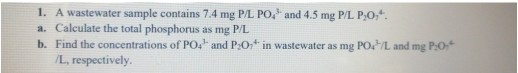1. A wastewater sample contains 7.4 mg P/L PO, and 4.5 mg P/L P,0*. a. Calculate the total phosphorus as mg PL b. Find the co