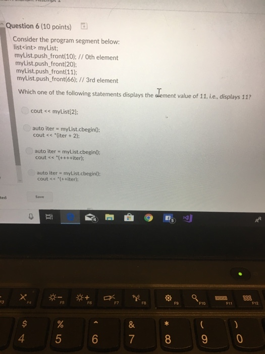 Question 6 (10 points) Consider the program segment below list<int> myList myList.push front(10);//Oth element myList.push_front(20); myList.push, front(11); myList.push_front(66);/3rd element Which one of the following statements displays the element value of 11, i.e., displays 11? cout << myList 2]; auto iter myList.cbegin0; cout << *(iter 2); auto iter myList.cbegin0: cout <s (++++iter): auto iter myList.cbegin: cout <s (++iter); 4 6 7