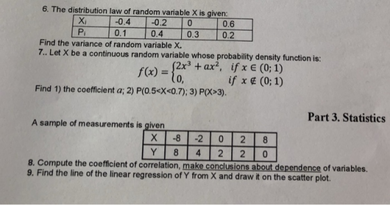 6. The distribution law of random variable X is given -0.4 -0.2 0 0.1 0.4 0.3 0.2 0.6 Xi Pi Find the variance of random variable X. 7. Let X be a continuous random variable whose probability density function is: f(x)=Ice + ax, ifXE (0,1) if x ¢ (0:1) 0, Find 1) the coefficient a; 2) P(O.5 X<0.7); 3) P(X>3). Part 3. Statistics A sample of measurements is given Y 8 4 2 2 0 8. Compute the coefficient of correlation, make conclusions about dependence of variables. 9. Find the line of the linear regression of Y from X and draw it on the scatter plot.