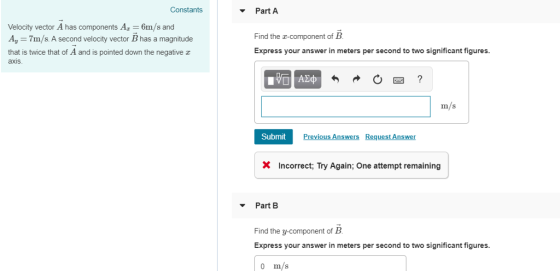 Constants Part A vector A has components A Velocity 6m/s and A,-7m/s. A second velocity vector B has a magnitude that is twice that of A and is pointed down the negative z axis Find the a-component of B Express your answer in meters per second to two significant figures. m/s Submit × Incorrect. Try Again: One attempt remaining Part B Find the y-component of B Express your answer in meters per second to two significant figures. 0 m/s