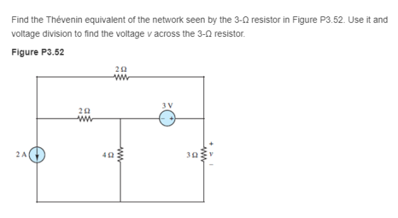 Find the Thévenin equivalent of the network seen by the 3-Ω resistor in Figure P3.52. Use it and voltage division to find the voltage v across the 3-2 resistor. Figure P3.52 2Ω 3 V 2Ω 2 A