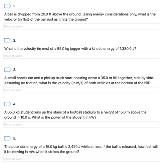 1 A ball is dropped from 20.0 ft above the ground. Using energy considerations only, what is the velocity (in ft/s) of the ball just as it hits the ground? Enter answer 2 What is the velocity (in m/s) of a 55.0 kg jogger with a kinetic energy of 1,380.0 J? Enter answer 3. A small sports car and a pickup truck start coasting down a 35.0 m hill together, side by side Assuming no friction, what is the velocity (in m/s) of both vehicles at the bottom of the hill? Enter answer 4. A 65.0 kg student runs up the stairs of a football stadium to a height of 15.0 m above the ground in 10.0 s. What is the power of the student in kw? Enter answer The potential energy of a 15.0 kg ball is 2,420 J while at rest. If the ball is released, how fast will it be moving in m/s when it strikes the ground? Enter answer