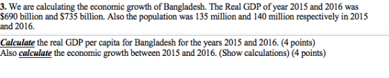 3. We are calculating the economic growth of Bangladesh. The Real GDP of year 2015 and 2016 was S690 billion and S735 billion. Also the population was 135 million and 140 million respectively in 201:5 and 2016. Calculate the real GDP per capita for Bangladesh for the years 2015 and 2016. (4 points) Also calculate the economic growth between 2015 and 2016. (Show calculations) (4 points)