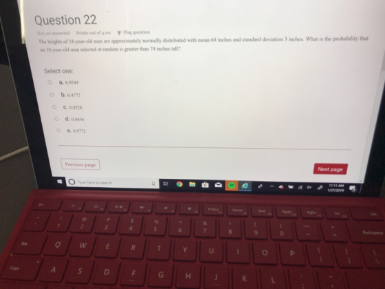Question 22 Not yet answered Points out of 4.00 Flag question The heights of 18-year-old men are appoximately normally istributed with mecan 6s nches and standard deviation 3 inches. What is the probability that on 18-year-old man selected at random is greater than 74 inches tall? Select one O a. 0.9544 O b.0.4772 O C.0.0228 O d. 00456 o e. 0.9772 Previous page Next page 0 Type here to search Prtsen 0