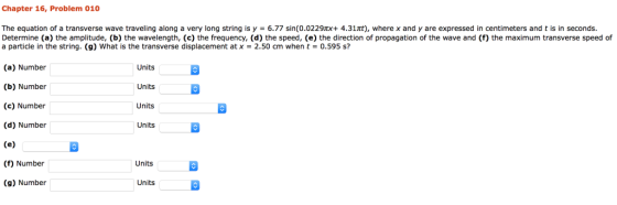 Chapter 16, Problem 010 The equation of a transverse wave traveling along a very long string is y 6.77 sin(0.0229x 4.31t), where x and y are expressed in centimeters and t is in seconds. Determine (a) the amplitude, (b) the wavelength, (c) the frequency, (d) the speed, (e) the direction of propagation of the wave and (f) the maximum transverse speed of a particle in the string. (g) what is the transverse displacement at x = 2.50 cm when t = 0.595 s? (a) Number (b) Number (c) Number (d) Number Units Units Units Units (f) Number Units (g) Number Units