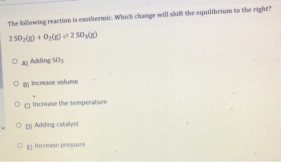 The following reaction is exothermic. Which change will shift the equilibrium to the right? 2 SO2(g) 02(8)2 S03(g) O A) Adding SO3 O B) Increase volume O c) Increase the temperature OD) Adding catalyst 0 E) Increase pressure