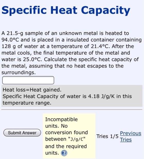 Specific Heat Capacity A 21.5-g sample of an unknown metal is heated to 94.0°C and is placed in a insulated container contain
