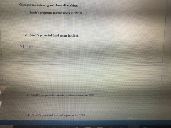 Calculate the following and show all working 1. Smiths projected current assets for 2018. 2. Smiths projected fixed assets