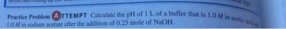 Practice Problem TTEMPT calculate the pH of 1 Lof a buffer that is 1.0 M in acetic acid Min sodium acetate after the addition of 0.25 mole of NaoH