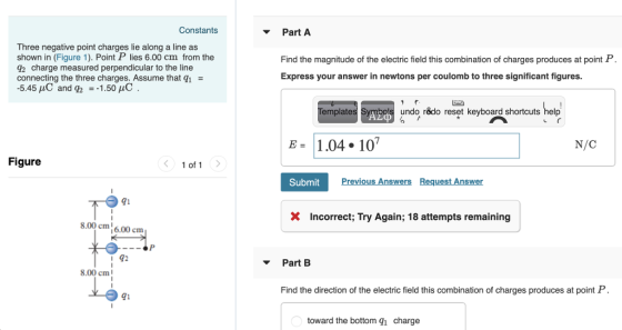 Constants Part A Three negative point charges lie along a line as shown in (Figure 1). Point P lies 6.00 cm from the 2 charge measured perpendicular to the line connecting the three charges. Assume that q1- Find the magnitude of the electric field this combination of charges produces at point P. Express your answer in newtons per coulomb to three significant figures. Templates mbols undo rêdo reset keyboard shortcuts help E1.04. 10 N/C Figure Submit Previous Answers Request Answer 91 Incorrect; Try Again; 18 attempts remaining 8.00 cm6.00 cm Part B 8.00 cm Find the direction of the electric field this combination of charges produces at point P. 91 toward the bottom qi charge