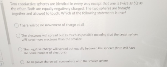 Two conductive spheres are identical in every way except that one is twice as big as the other. Both are equally negatively c
