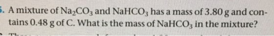 5. A mixture of Na2CO3 and NaHCO3 has a mass of 3.80 g and con- tains 0.48 g of C. What is the mass of NaHCO, in the mixture?