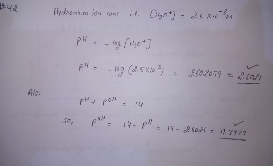 #42 Hydronium ion conc. i.e. [H3O+] = 2.5810 SM pH = – log [H3o + pH = -log (2.5x153) = 2.602059 m 2.6021 Also pH + рон ... -