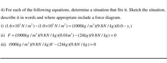 4) For each of the following equations, determine a situation that fits it. Sketch the situation, describe it in words and where appropriate include a force diagram i) (1.6x10 NI)-(1.0x10 NI) (1000k(9.8N /kg)(0.0-y) ii F+(1000kg Im9.8N /kg(0.01m) (24kg)(9.8NIkg) 0 i) (900kg Im(9.8N /kg)V -(24kg 9.8N /kg) 0