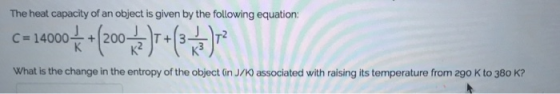 The heat capacity of an object is given by the following equation What is the change in the entropy of the object (in J associated with raising its temperature from 290 K to 380 K?