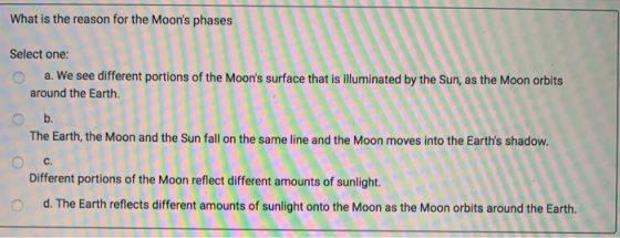 What is the reason for the Moons phases meses Select one: O a. We see different portions of the Moons surface that is illum
