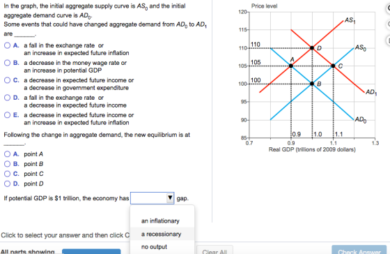 In the graph, the initial aggregate supply curve is AS and the initial aggregate demand curve is ADo Some events that could have changed aggregate demand from AD, to AD are O A. a fall in the exchange rate or Price level 0 AS AS an increase in expected future inflation O B. a decrease in the money wage rate or 105 10 an increase in potential GDP ( 100 C. a decrease in expected future income or a decrease in government expenditure AD D. a fall in the exchange rate or O E, a decrease in expected future income or Following the change in aggregate demand, the new equilibrium is at decrease in expected future income an increase in expected future inflation 0.9 1.0 1.1 0.9 0.7 1.3 Real GDP (trillions of 2009 dollars) OA. point A O B. point B O C. point O D. point D If potential GDP is $1 trillion, the economy has gap an inflationary Click to select your answer and then click C recessionary no output All narts showina Clear ALL
