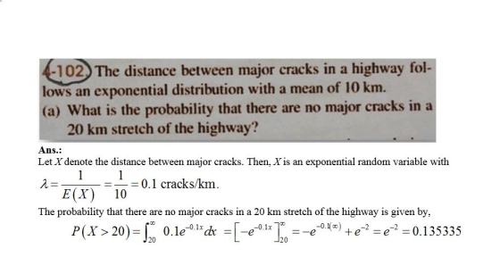 -102. The distance between major cracks in a highway fol- lows an exponential distribution with a mean of 10 km. (a) What is the probability that there are no major cracks in a 20 km stretch of the highway? Ans.: Let X denote the distance between major cracks. Then, X is an exponential random variable with 人_ FI r) -10-0.1 cracks/km. The probability that there are no major cracks in a 20 km stretch of the highway is given by, P(Y 20 0.1e-01*h