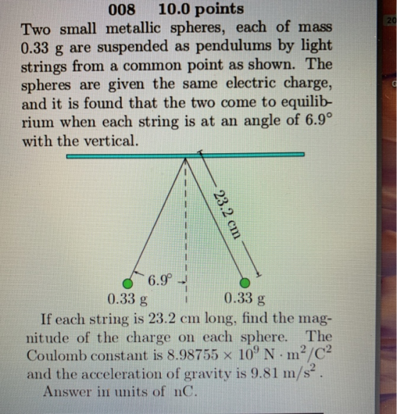 008 10.0 points 20 Two small metallic spheres, each of mass 0.33 g are suspended as pendulums by light strings from a common point as shown. The spheres are given the same electric charge, and it is found that the two come to equilib rium when each string is at an angle of 6.9° with the vertical. 6.9 0.33 g 0.33 g If each string is 23.2 cm long, find the mag- nitude of the charge on each sphere. The Coulomb constant is 8.98755 x 109 N·m2/C2 and the acceleration of gravity is 9.81 m/s2 9 Answer in units of nC