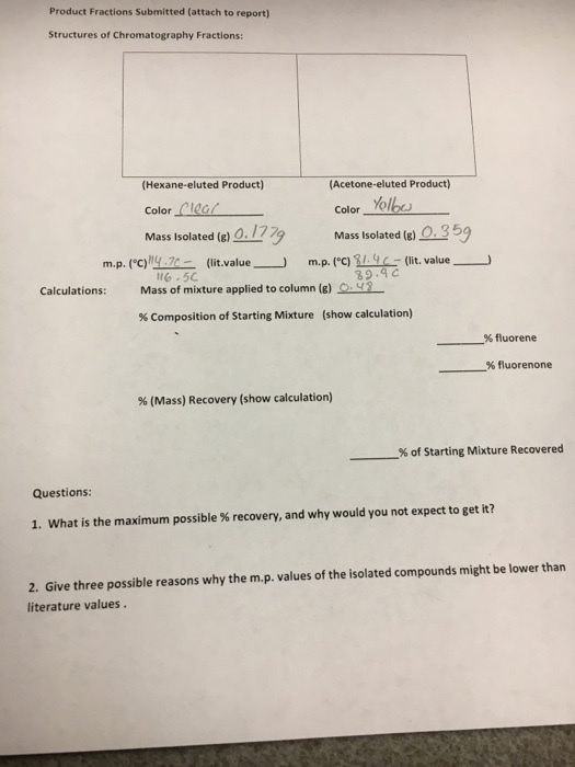 Product Fractions submitted (attach to report) Structures of Chromatography Fractions: (Hexane eluted Product) (Acetone-eluted Product) Yolbou Color Color Mass Isolated (g) 0. 777 Mass Isolated (g O. m.p. c)MAT (lit. value 39.9 C Calculations Mass of mixture applied to column (g) Composition of Starting Mixture show calculation fluorene fluorenone (Mass) Recovery (show calculation) of Starting Mixture Recovered Questions: 1. What is the maximum possible recovery, and why would you not expect to get it? 2. Give three possible reasons why the m.p. values of the isolated compounds might be lower than literature values.