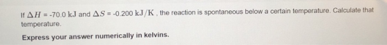 If AH = -70.0 kJ and AS = -0.200 kJ/K , the reaction is spontaneous below a certain temperature. Calculate that temperature.