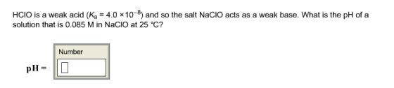 HCIO is a weak acid (Ka = 4.0 x10-8) and so the salt NaClO acts as a weak base. What is the pH of a solution that is 0.085 M in NaCIO at 25 °c? Number pH-