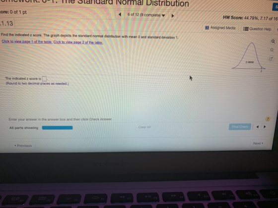 ICUUT, Te Slandard Normal Distribution ore: 0 of 1 pt 1.13 Find the indicatedz score. The graph depicts the standard normal distribution with mean O and standard devation 1. 6 of 12 (9 complete) HW Score: 44.79%, 7.17 of 16 Assigned Media Question Help 0 9590 The indicated z score is Round to two decimal places as needed.) Enter your answer in the answer box and then click Gheck Answer Clear All Next . s Previous