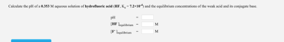 Calculate the pH of a 0.353 M aqueous solution of hydrofluoric acid (HF, Ka 7.2x10 t) and the equilibrium concentrations of the weak a and its co base. pH HF equilibrium F leg brium M.