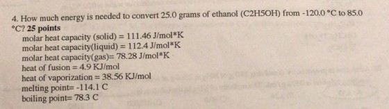 rams of ethanol (C2HSOH) from-120.0 C to 85.0 4. How much energy is needed to convert 25.0 g °C? 25 points molar heat capacity (solid) = 1 1 1 .46 J/mol*K molar heat capacity(liquid) 112.4 J/mol*K molar heat capacity(gas)- 78.28 J/mol*K heat of fusion 4.9 KJ/mol heat of vaporization = 38.56 KJ/mol melting point--114.1 C boiling point-783 C