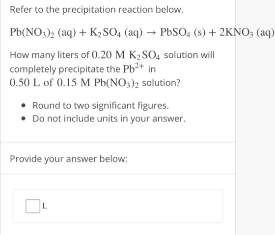 Refer to the precipitation reaction below. Pb(NO3)2 (aq) + K2SO4 (aq) → PbSO4 (s) + 2KNO3 (aq) How many liters of 0.20 M K2SO