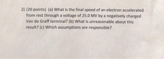2) (20 points) (a) What is the final speed of an electron accelerated from rest through a voltage of 25.0 MV by a negatively