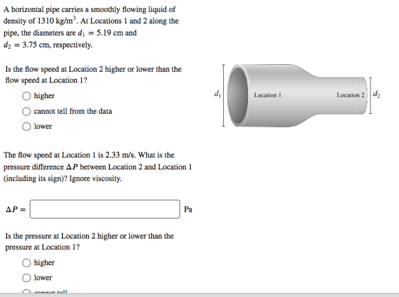 A horizontal pipe carries a smoothly flowing liquid of density of 1310 kg/m3. At Locations 1 and 2 along the pipe, the diameters are d5.19 cm and 2 3.75 cm, respectively. Is the flow speed at Location 2 higher or lower than the flow speed at Location 1? O higher di Location 2 d2 Location 1 cannot tell from the data O lower The flow speed at Location 1 is 2.33 m/s. What is the pressure difference Δ between Location 2 and Location 1 (including its sign)? Ignore viscosity Pa Is the pressure at Location 2 higher or lower than the pressure at Location 1? O higher O lower