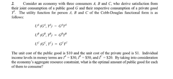 2. Consider an economy with three consumcrs A, B and C, who derive satisfaction from their joint consumption of a public good G and their respective consumption of a private good Y*. The utility function for person A, B and C of the Cobb-Douglas functional form is as follows The unit cost of the public good is S10 and the unit cost of the private good is S1. Individual income levels in money terms are$30, $50, and$20. By taking into consideration the economys aggregate resource constraint, what is the optimal amount of public good for each of them to consume?