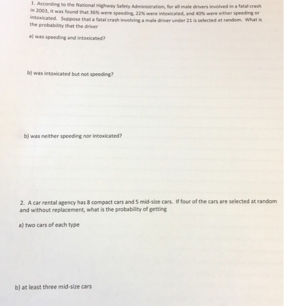 1. According to the National Highway Safety Administration, for all male drivers involved in a fatal crash in 2003, it was found that 36% were speeding, 22% were intoxicated, and 40% were either speeding or intoxicated. Suppose that a fatal crash involving a male driver under 21 is selected at random. What is the probability that the driver a) was speeding and intoxicated? b) was intoxicated but not speeding? b) was neither speeding nor intoxicated? 2. A car rental agency has 8 compact cars and 5 mid-size cars. If four of the cars are selected at random and without replacement, what is the probability of getting a) two cars of each type b) at least three mid-size cars