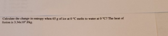 Calculate the change in entropy when 65 g of ice at 0 °C melts to water at 0 °C? The heat of fusion is 3.34x10 J/kg.
