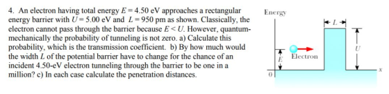 4. An electron having total energy E 4.50 eV approaches a rectangular Energy energy barrier with U= 5.00 eV and L = 950 pm as shown. Classically, the electron cannot pass through the barrier because E < U. However, quantum mechanically the probability of tunneling is not zero. a) Calculate this probability, which is the transmission coefficient. b) By how much would the width L of the potential barrier have to change for the chance of an incident 4.50-eV electron tunneling through the barrier to be one ina million? c) In each case calculate the penetration distances. L. Uf E Electron 0