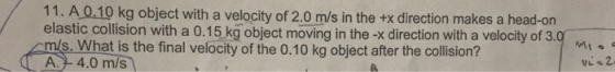 11. A 0.10 kg object with a velocity of 2.0 m/s in the +x direction makes a head-on elastic collision with a 0.15 k? object moving in the -x direction with a velocity of 3.0 s. What is the final velocity of the 0.10 kg object after the collision? A- 4.0 m/s