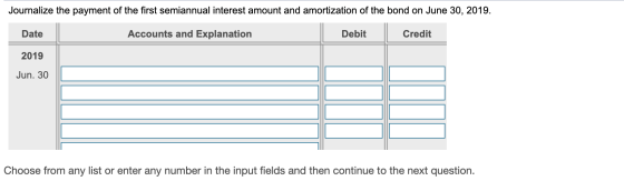 Journalize the payment of the first semiannual interest amount and amortization of the bond on June 30, 2019. Date Accounts a