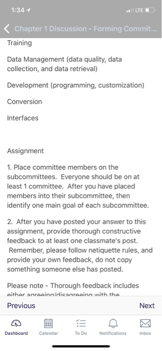 1:34 1 LTE Chapter 1 Discussion - Forming Commit. Training Data Management (data quality, data collection, and data retrieval) Development (programming, customization) Conversion Interfaces Assignment 1. Place committee members on the subcommittees. Everyone should be on at least 1 committee. After you have placed members into their subcommittee, then identify one main goal of each subcommittee 2. After you have posted your answer to this assignment, provide th feedback to at least one classmates post. Remember, please follow netiquette rules, and provide your own feedback, do not copy something someone else has posted. orough constructive Please note Thorough feedback includes Previous Next Calendar To Do Inbox