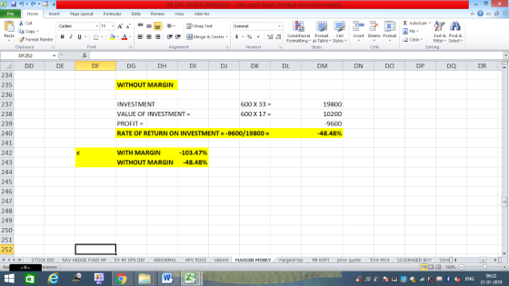 Home nert Page Layout Formulas Data Review View dd-Ins Cut Σ AutoSum ー E ゴWrap Text General ta copy ▼ в 1 프 . Ej-., Δ. : rーー 逻锂函Merge & Center. $, % , 弼,8 Conditional Format eCell Insert Delete Format Paste Sort &Find & 2 ClearFe Select Edting Format Painter Formatting, as Table w styles. Styles ▼ ㆆ ▼ Clipboard Font Alignment Number Cells DF252 DE DF DG DH DI DJ DK DL DM DN DO DP DQ DR 234 235 236 237 238 239 240 241 242 243 244 245 246 247 248 249 250 251 252 i1 1 I STOCK DIV NAV HEDGE FUND MF | EV PE EPS DİV . ABNORMAL APV ROSS ! deberk MARGIN MONEY WITHOUT MARGIN INVESTMENT VALUE OF INVESTMENT- PROFIT = RATE OF RETURN ON INVESTMENT--9600/19800- 600 X 33- 19800 10200 9600 -48.48% 600 X 17 WITH MARGIN WITHOUT MARGIN -103.47% -48.48% al tax 、PB ROPI EVA MVALEVERAGED BUY 06:32 31-01-2019