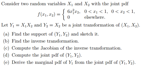 Consider two random variables X and X2 with the joint pdf Nn.za) ={Orm ekewhere 1, o?r2 < 1 Let Y X,X2 and Y2X2 be a joint transformation of (Xi, X2) (a) Find the support of (Y.%) and sketch it. (b) Find the inverse transformation. (c) Compute the Jacobian of the inverse transformation (d) Compute the joint pdf of (Yi, Y2) (e) Derive the marginal pdf of Y? from the joint pdf of (y,,Y2).