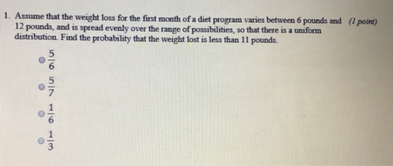1. Assume that the weight loss for the first month of a diet program varies between 6 pounds and (I pobnt) 12 pounds, and is spread evenly over the range of possibilities, so that there is a uniform distribution Find the probability that the weight lost is less than 11 pounds. 6 7 6 3