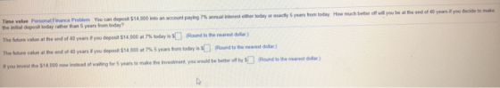 Time value Personal Finance Problem You can depost $14,000 into an account paying 7% annual Interest ither today or exactly 5 years trom How much beter off wa you be atthe end of 40 years today you decide to make the inišial depesit today rather than 5 years from today? The future value at the end of 40 years if you deposit S14 000 at 7% nettre you invest the $14,000 ow instead of walting for 5 years to make the investment, you would be better ofl by today iss[] (Round to the nearest dolar) value atthe end of 40 years if you deposit $14 000 at 7% 5 years born today is SC] Round to the nearest dolar ) sRound to the nearest dola)