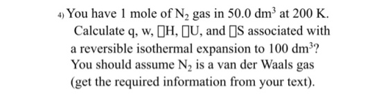 4 You have 1 mole of N2 gas in 50.0 dm3 at 200 K. Calculate q, w, OH, U, and OS associated with a reversible isothermal expansion to 100 dm3? You should assume N2 is a van der Waals gas (get the required information from your text)