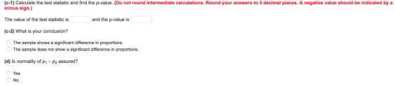 (c-1) Calculate the test statistic and find the p-value. (Do not round intermediate calculations. Round your answers to 3 decimal places. A negative value should be indicated by a minus sign.) The value of the test statistic is (c-2) What is your conclusion? and the p-value is The sample shows a significant difference in proportions. The sample does not show a significant difference in proportions. (d) Is normality of p1 -P2 assured? Yes No