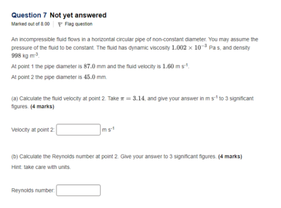 Question 7 Not yet answered Marked out of 800 Flag question An incompressible fluid flows in a horizontal circular pipe of non-constant diameter. You may assume the pressure of the fluid to be constant. The fluid has dynamic viscosity 1.002 x 10- Pas, and density 998 kg m3 At point 1 the pipe diameter is 87.0 mm and the fluid velocity is 1.60 ms1 At point 2 the pipe diameter is 45.0 mm (a) Calculate the fluid velocity at point 2. Take π-3.14, and give your answer in m s-1 to 3 significant figures. (4 marks) Velocity at point 2: m s-1 (b) Calculate the Reynolds number at point 2. Give your answer to 3 significant figures. (4 marks) Hint: take care with units Reynolds number