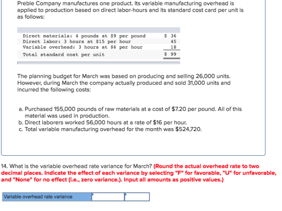 Preble Company manufactures one product. Its variable manufacturing overhead is applied to production based on direct labor-hours and its standard cost card per unit is as follows: Direct materials: 4 pounds at $9 per pound Direct labor: 3 hours at $15 per hour Variable overhead: 3 hours at $6 per hour Total standard cost per unit $ 36 45 18 $ 99 The planning budget for March was based on producing and selling 26,000 units. However, during March the company actually produced and sold 31,000 units and incurred the following costs: a. Purchased 155,000 pounds of raw materials at a cost of $7.20 per pound. All of this material was used in production. b. Direct laborers worked 56,000 hours at a rate of $16 per hour c. Total variable manufacturing overhead for the month was $524,720. 14. What is the variable overhead rate variance for March? (Round the actual overhead rate to two decimal places. Indicate the effect of each variance by selecting F for favorable, U for unfavorable, and None for no effect (i.e., zero variance.). Input all amounts as positive values.) Variable overhead rate variance