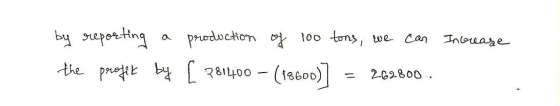 by reporting a production of 100 tons, we can Increase the profit by [281400 - (18600)] = 262800.